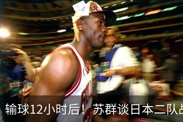 输球12小时后！苏群谈日本二队战略，中国男篮真正的差距藏不住了